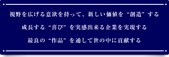 視野を広げる意欲を持って新しい価値を「創造」する。成長する「喜び」を実感できる企業を実現する。最良の「作品」を通して世の中に貢献する